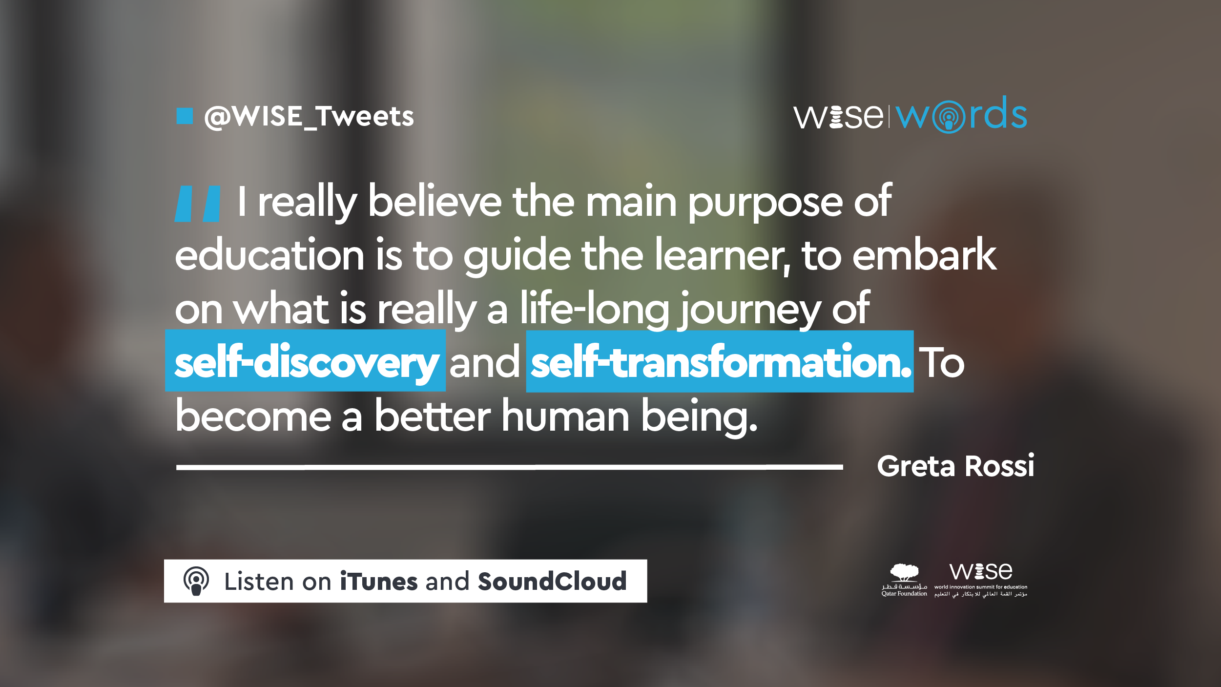 Flyers-WISE-words-episode27-quote1 Quote from Greta Rossi's interview for the WISE Words Podcast: "I really believe the main purpose of education is to guide the learner to embark on what is really a life-long journey of self-discovery and self-transformation to become a better human being."