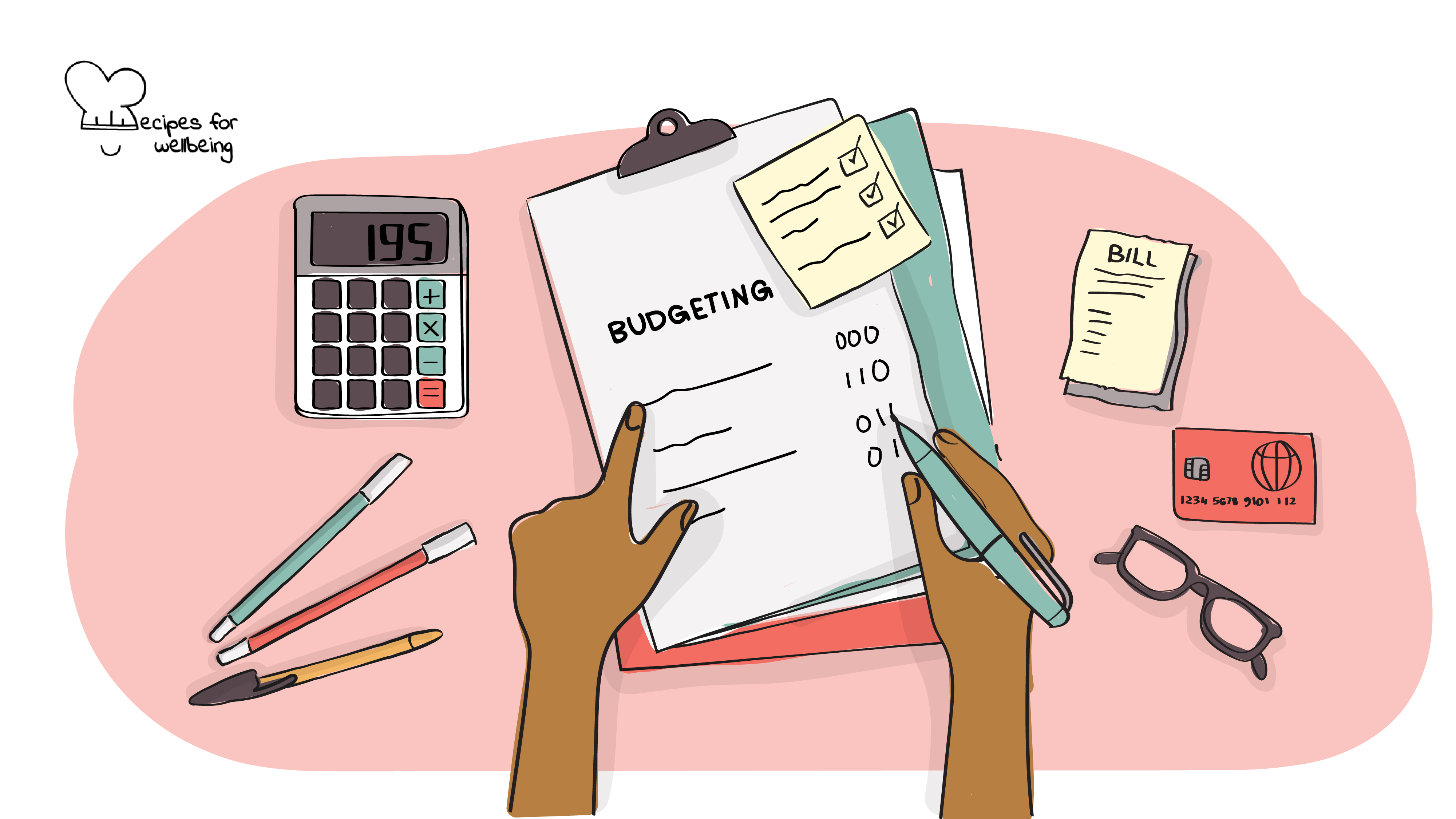 Tips for financial budgeting Illustration of a person's hand writing a budget on a sheet of paper (surrounded by the following items: a calculatore, a credit card, a pair of glasses, and a receipt). © Recipes for Wellbeing